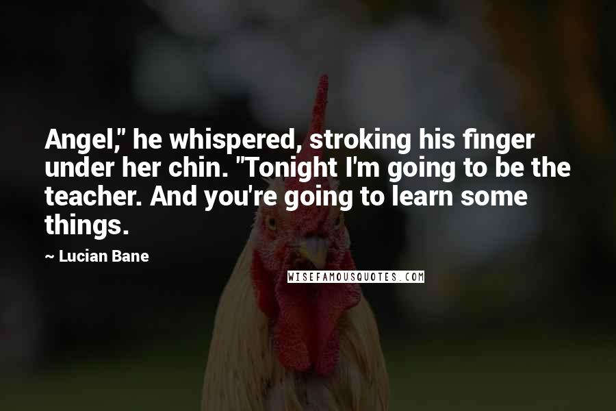 Lucian Bane Quotes: Angel," he whispered, stroking his finger under her chin. "Tonight I'm going to be the teacher. And you're going to learn some things.