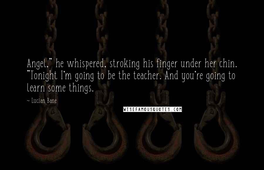 Lucian Bane Quotes: Angel," he whispered, stroking his finger under her chin. "Tonight I'm going to be the teacher. And you're going to learn some things.