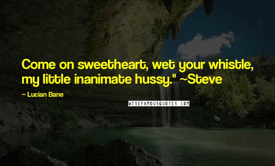 Lucian Bane Quotes: Come on sweetheart, wet your whistle, my little inanimate hussy." ~Steve