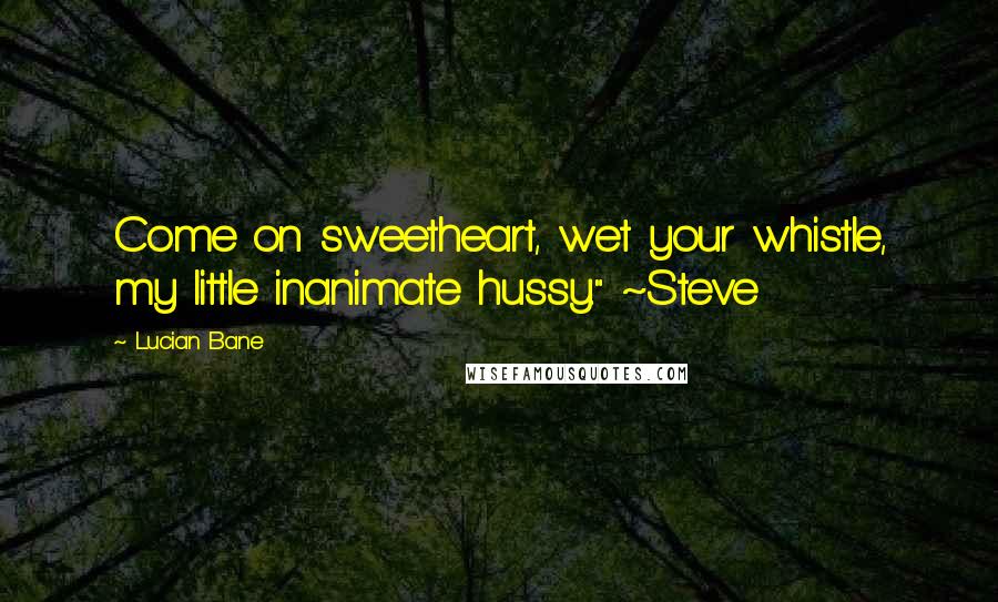 Lucian Bane Quotes: Come on sweetheart, wet your whistle, my little inanimate hussy." ~Steve