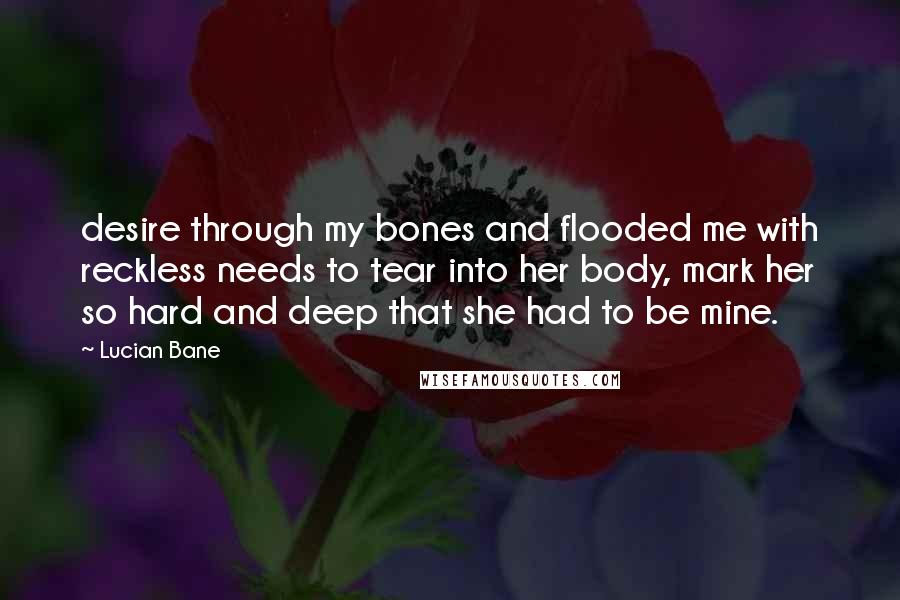 Lucian Bane Quotes: desire through my bones and flooded me with reckless needs to tear into her body, mark her so hard and deep that she had to be mine.