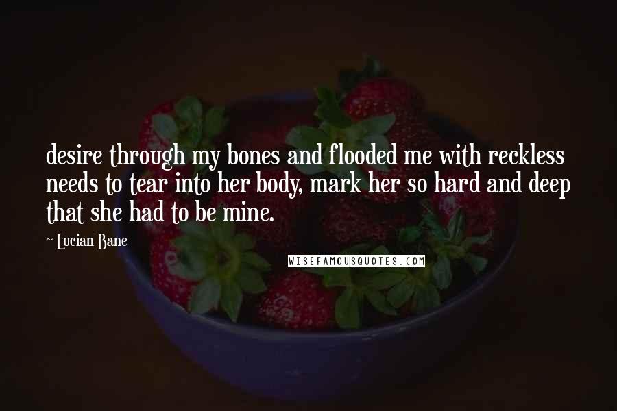 Lucian Bane Quotes: desire through my bones and flooded me with reckless needs to tear into her body, mark her so hard and deep that she had to be mine.