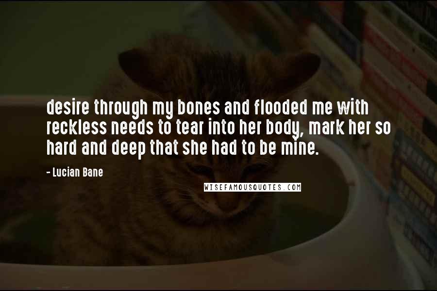 Lucian Bane Quotes: desire through my bones and flooded me with reckless needs to tear into her body, mark her so hard and deep that she had to be mine.