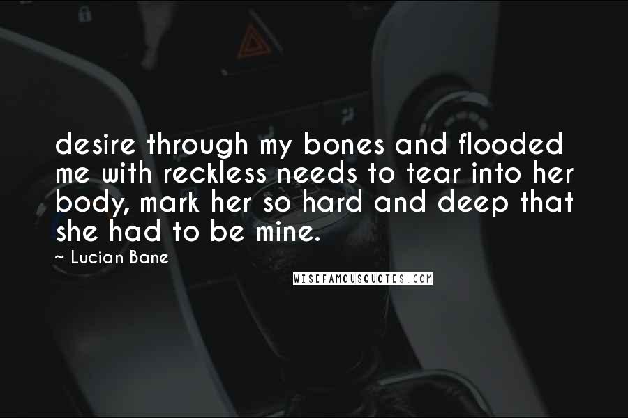 Lucian Bane Quotes: desire through my bones and flooded me with reckless needs to tear into her body, mark her so hard and deep that she had to be mine.