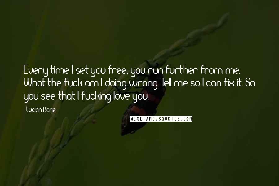 Lucian Bane Quotes: Every time I set you free, you run further from me. What the fuck am I doing wrong? Tell me so I can fix it. So you see that I fucking love you.