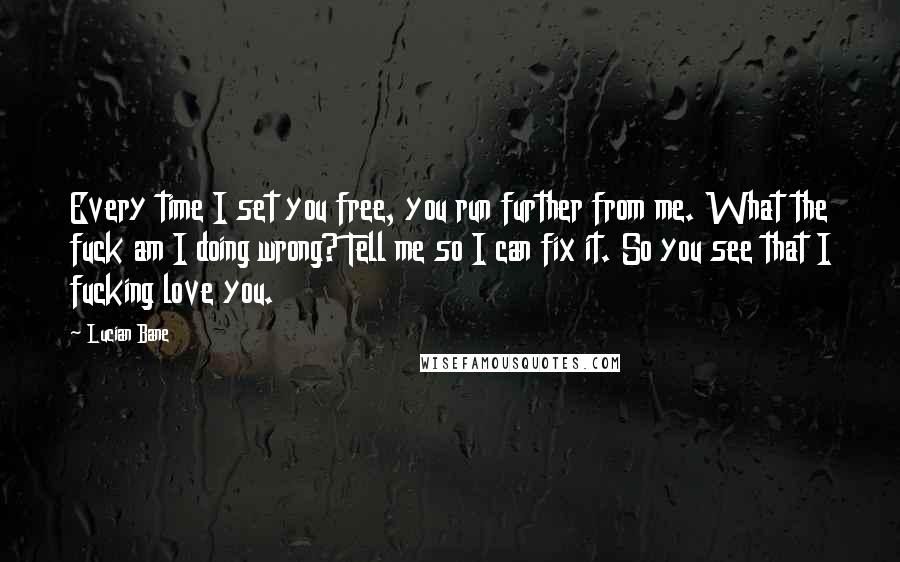 Lucian Bane Quotes: Every time I set you free, you run further from me. What the fuck am I doing wrong? Tell me so I can fix it. So you see that I fucking love you.