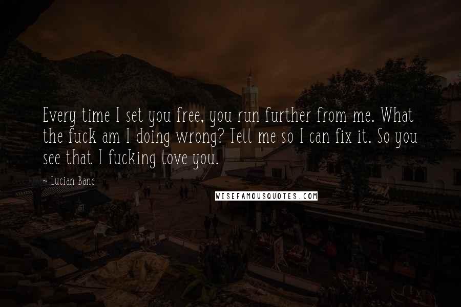 Lucian Bane Quotes: Every time I set you free, you run further from me. What the fuck am I doing wrong? Tell me so I can fix it. So you see that I fucking love you.