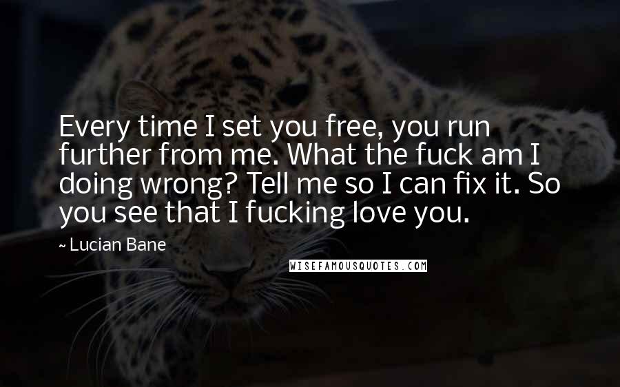 Lucian Bane Quotes: Every time I set you free, you run further from me. What the fuck am I doing wrong? Tell me so I can fix it. So you see that I fucking love you.