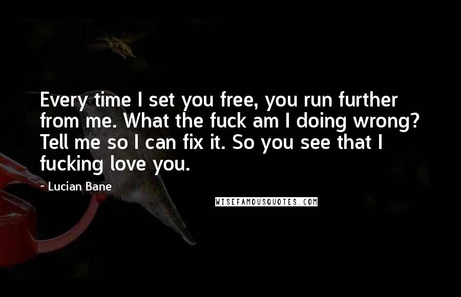 Lucian Bane Quotes: Every time I set you free, you run further from me. What the fuck am I doing wrong? Tell me so I can fix it. So you see that I fucking love you.