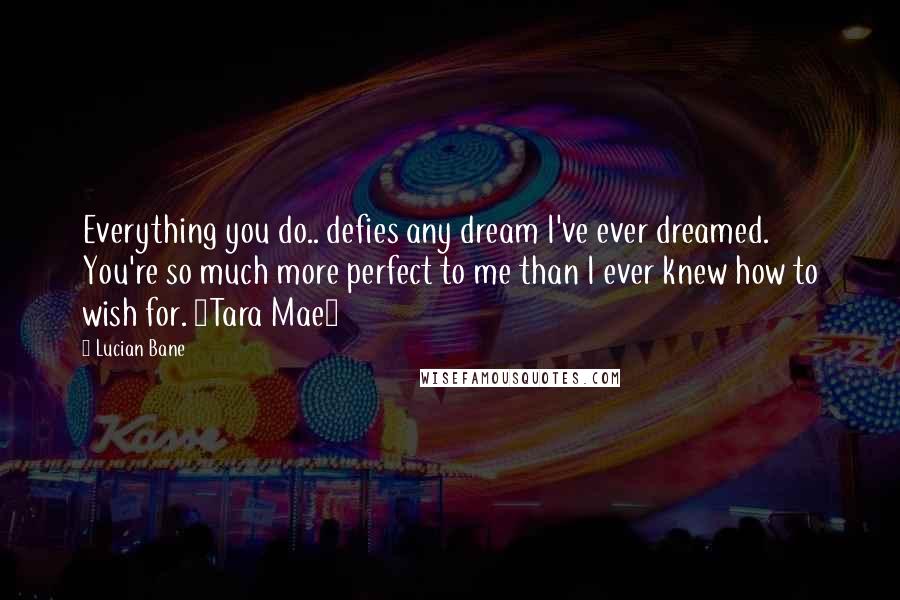 Lucian Bane Quotes: Everything you do.. defies any dream I've ever dreamed. You're so much more perfect to me than I ever knew how to wish for. ~Tara Mae~