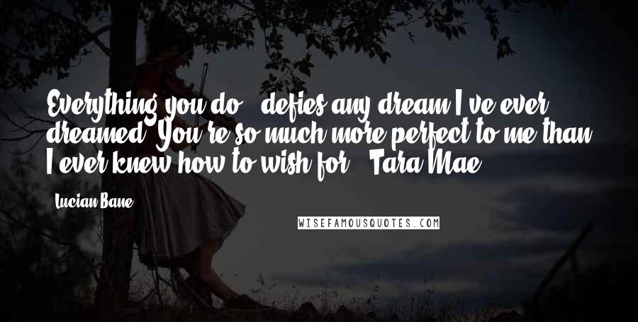 Lucian Bane Quotes: Everything you do.. defies any dream I've ever dreamed. You're so much more perfect to me than I ever knew how to wish for. ~Tara Mae~