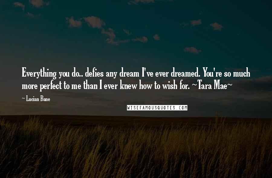 Lucian Bane Quotes: Everything you do.. defies any dream I've ever dreamed. You're so much more perfect to me than I ever knew how to wish for. ~Tara Mae~