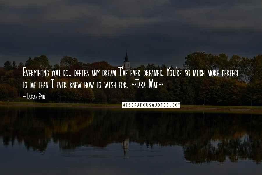 Lucian Bane Quotes: Everything you do.. defies any dream I've ever dreamed. You're so much more perfect to me than I ever knew how to wish for. ~Tara Mae~