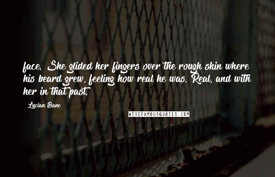 Lucian Bane Quotes: face. She glided her fingers over the rough skin where his beard grew, feeling how real he was. Real, and with her in that past.