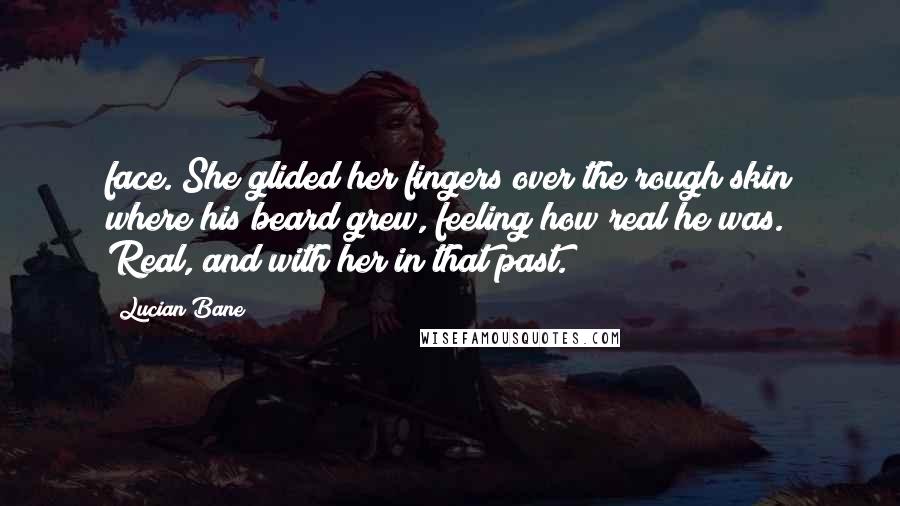 Lucian Bane Quotes: face. She glided her fingers over the rough skin where his beard grew, feeling how real he was. Real, and with her in that past.