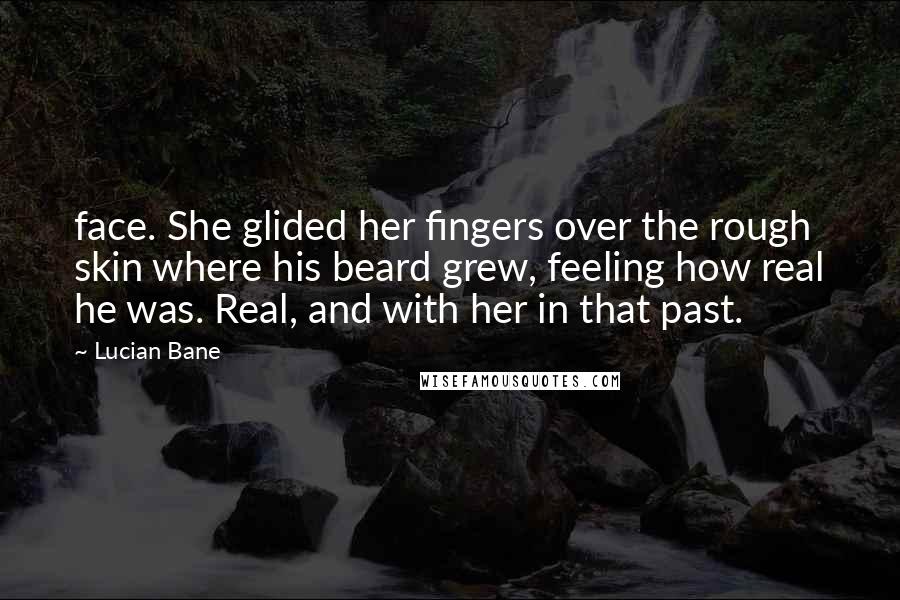 Lucian Bane Quotes: face. She glided her fingers over the rough skin where his beard grew, feeling how real he was. Real, and with her in that past.