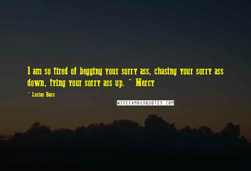 Lucian Bane Quotes: I am so tired of begging your sorry ass, chasing your sorry ass down, tying your sorry ass up. ~ Mercy