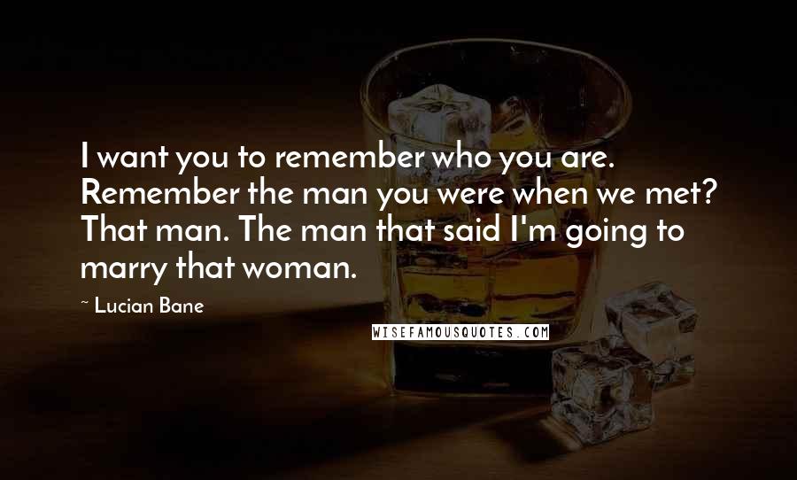 Lucian Bane Quotes: I want you to remember who you are. Remember the man you were when we met? That man. The man that said I'm going to marry that woman.