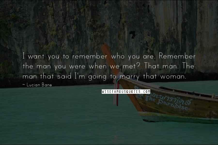 Lucian Bane Quotes: I want you to remember who you are. Remember the man you were when we met? That man. The man that said I'm going to marry that woman.