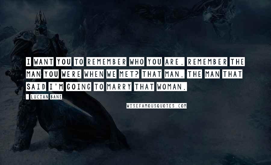 Lucian Bane Quotes: I want you to remember who you are. Remember the man you were when we met? That man. The man that said I'm going to marry that woman.