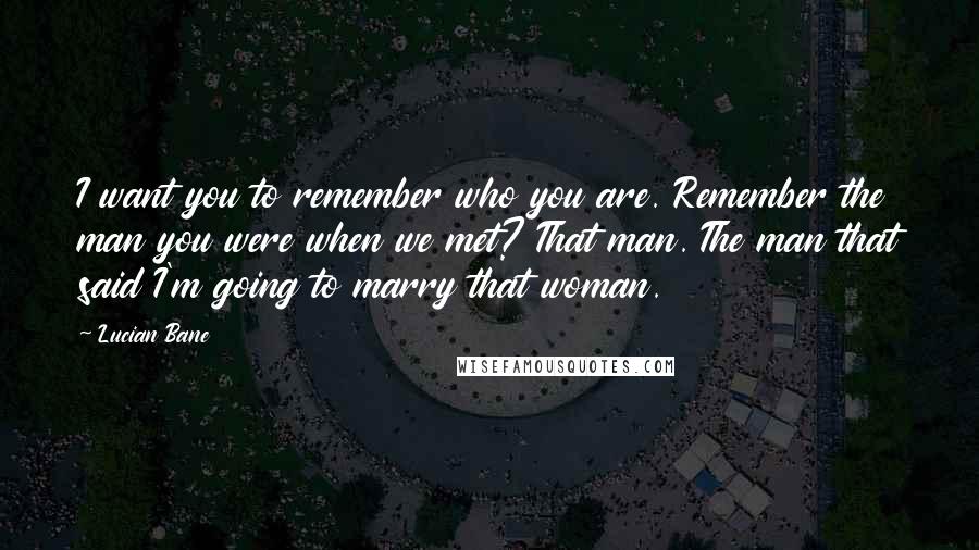 Lucian Bane Quotes: I want you to remember who you are. Remember the man you were when we met? That man. The man that said I'm going to marry that woman.