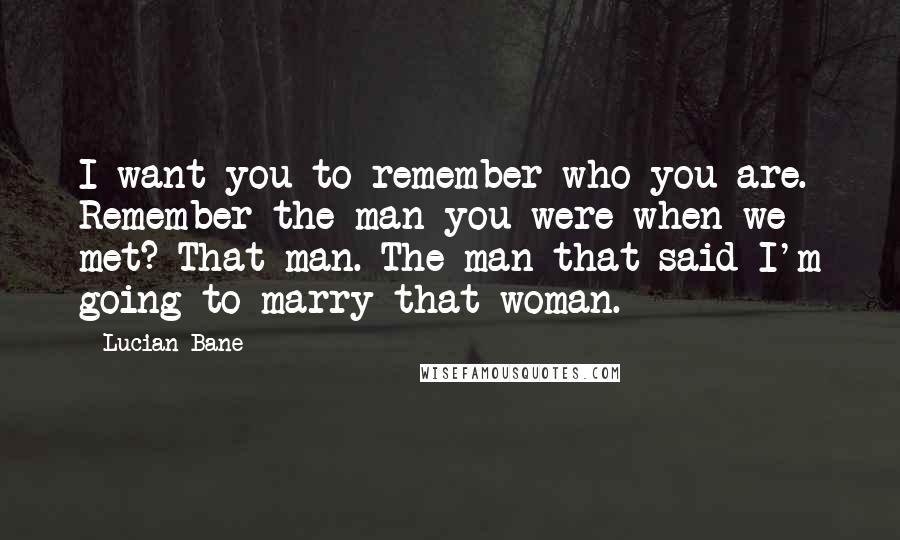 Lucian Bane Quotes: I want you to remember who you are. Remember the man you were when we met? That man. The man that said I'm going to marry that woman.