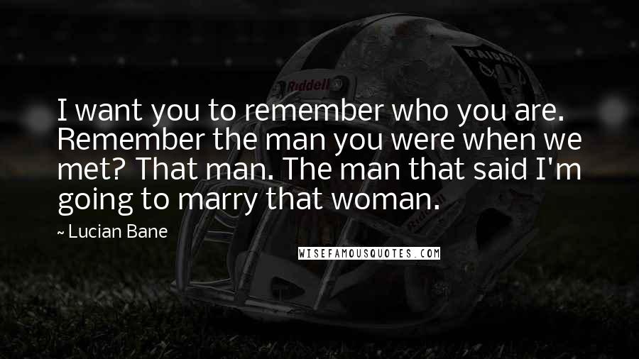 Lucian Bane Quotes: I want you to remember who you are. Remember the man you were when we met? That man. The man that said I'm going to marry that woman.