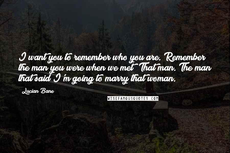 Lucian Bane Quotes: I want you to remember who you are. Remember the man you were when we met? That man. The man that said I'm going to marry that woman.