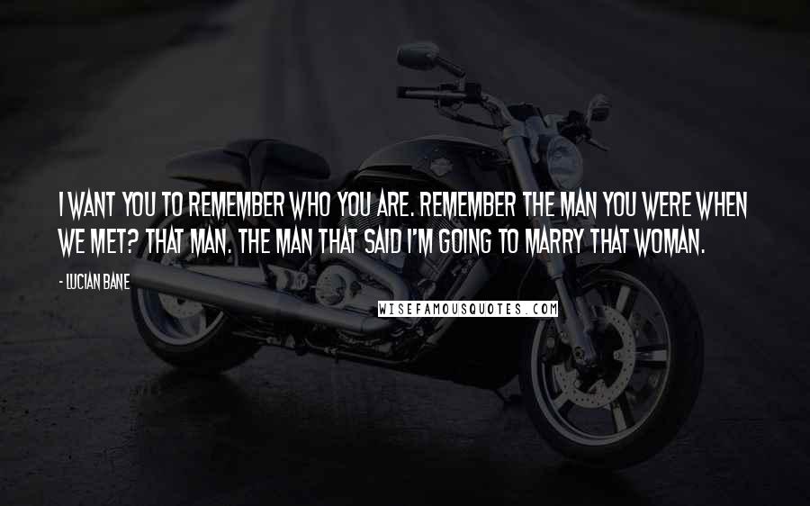 Lucian Bane Quotes: I want you to remember who you are. Remember the man you were when we met? That man. The man that said I'm going to marry that woman.