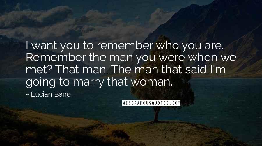 Lucian Bane Quotes: I want you to remember who you are. Remember the man you were when we met? That man. The man that said I'm going to marry that woman.