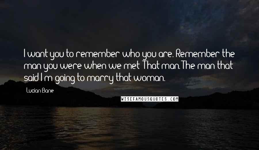 Lucian Bane Quotes: I want you to remember who you are. Remember the man you were when we met? That man. The man that said I'm going to marry that woman.