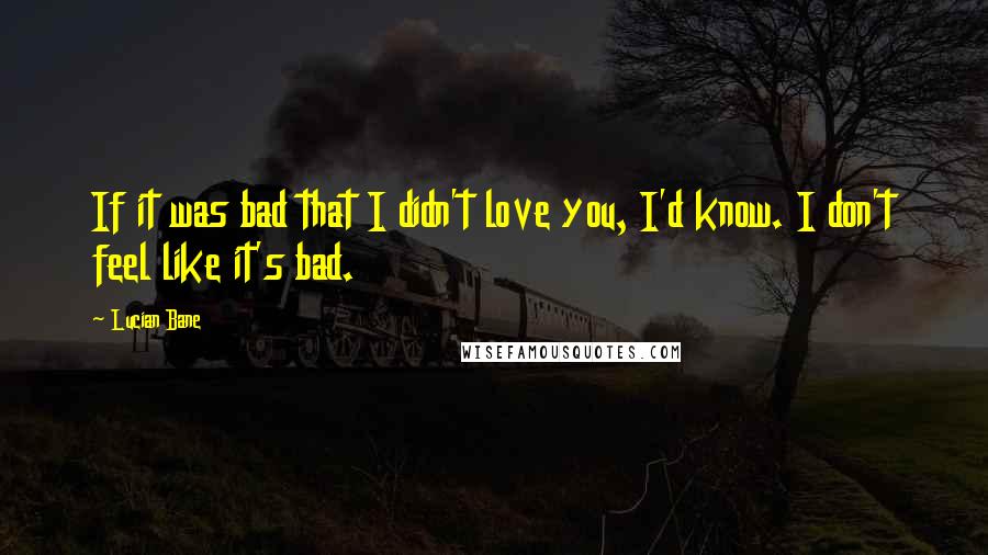Lucian Bane Quotes: If it was bad that I didn't love you, I'd know. I don't feel like it's bad.