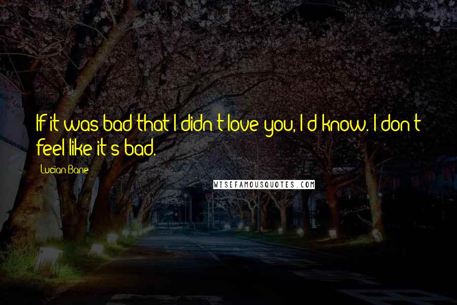 Lucian Bane Quotes: If it was bad that I didn't love you, I'd know. I don't feel like it's bad.