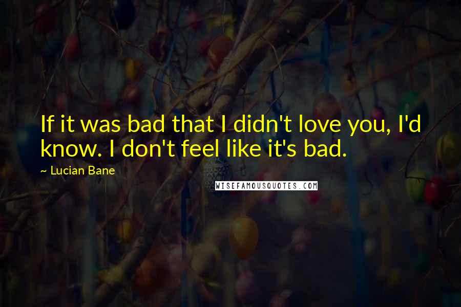 Lucian Bane Quotes: If it was bad that I didn't love you, I'd know. I don't feel like it's bad.