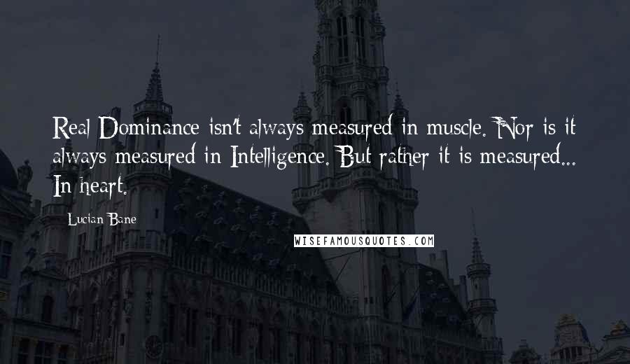 Lucian Bane Quotes: Real Dominance isn't always measured in muscle. Nor is it always measured in Intelligence. But rather it is measured... In heart.