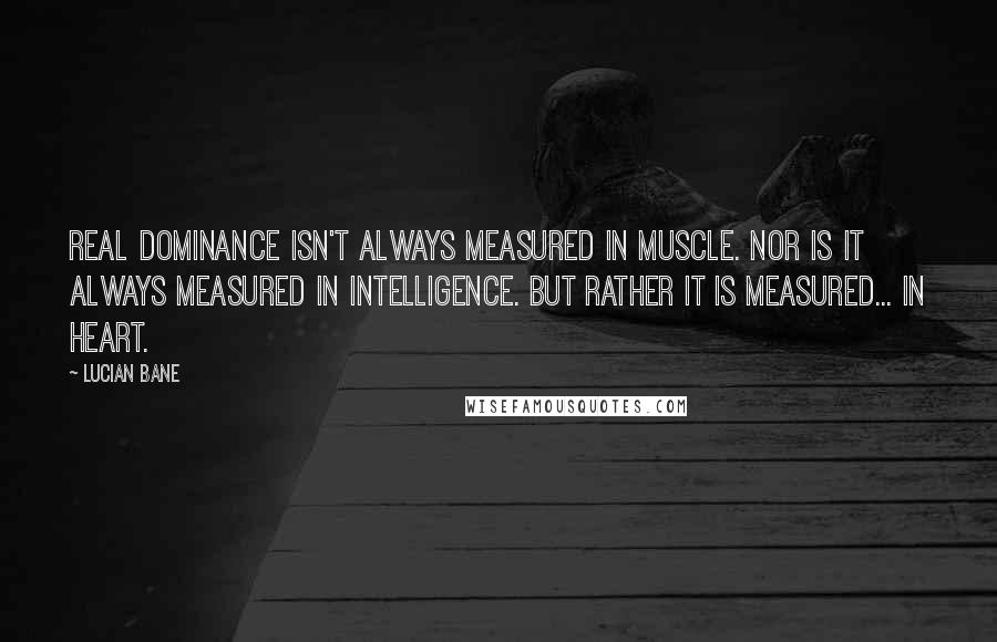 Lucian Bane Quotes: Real Dominance isn't always measured in muscle. Nor is it always measured in Intelligence. But rather it is measured... In heart.