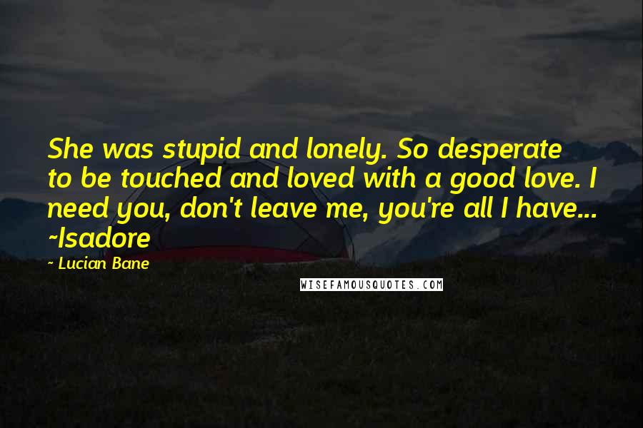 Lucian Bane Quotes: She was stupid and lonely. So desperate to be touched and loved with a good love. I need you, don't leave me, you're all I have... ~Isadore