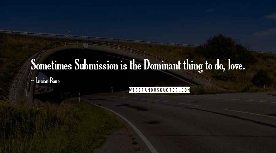 Lucian Bane Quotes: Sometimes Submission is the Dominant thing to do, love.