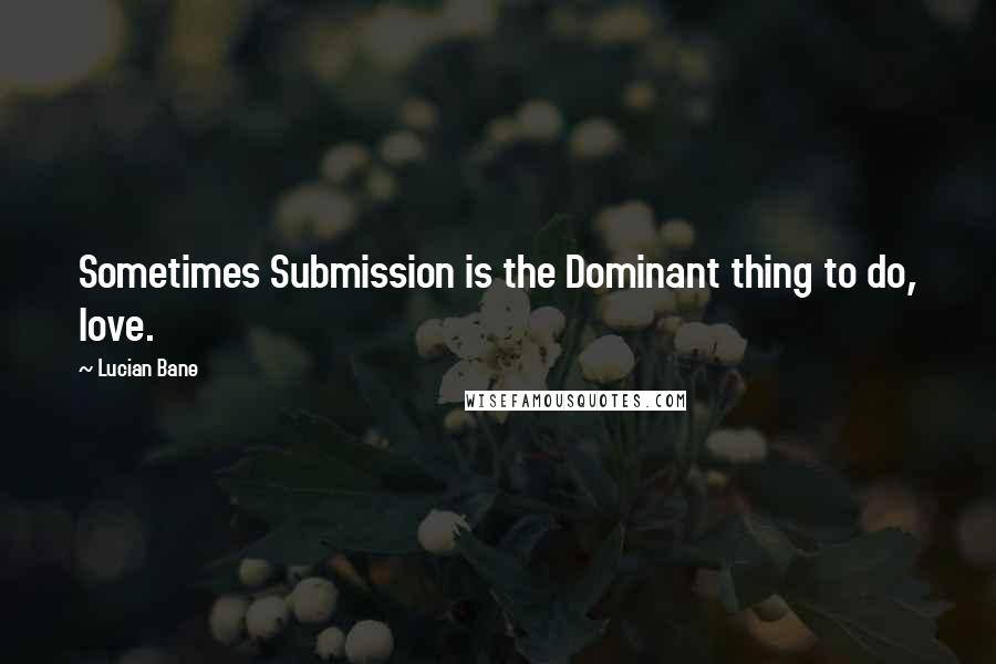 Lucian Bane Quotes: Sometimes Submission is the Dominant thing to do, love.