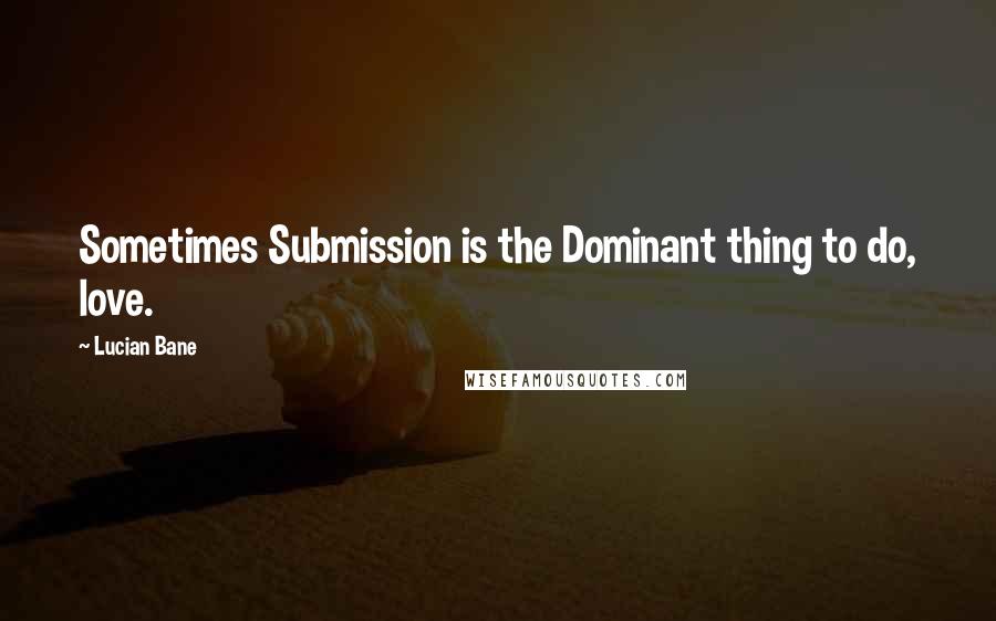 Lucian Bane Quotes: Sometimes Submission is the Dominant thing to do, love.