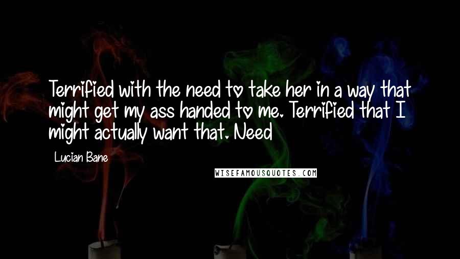 Lucian Bane Quotes: Terrified with the need to take her in a way that might get my ass handed to me. Terrified that I might actually want that. Need