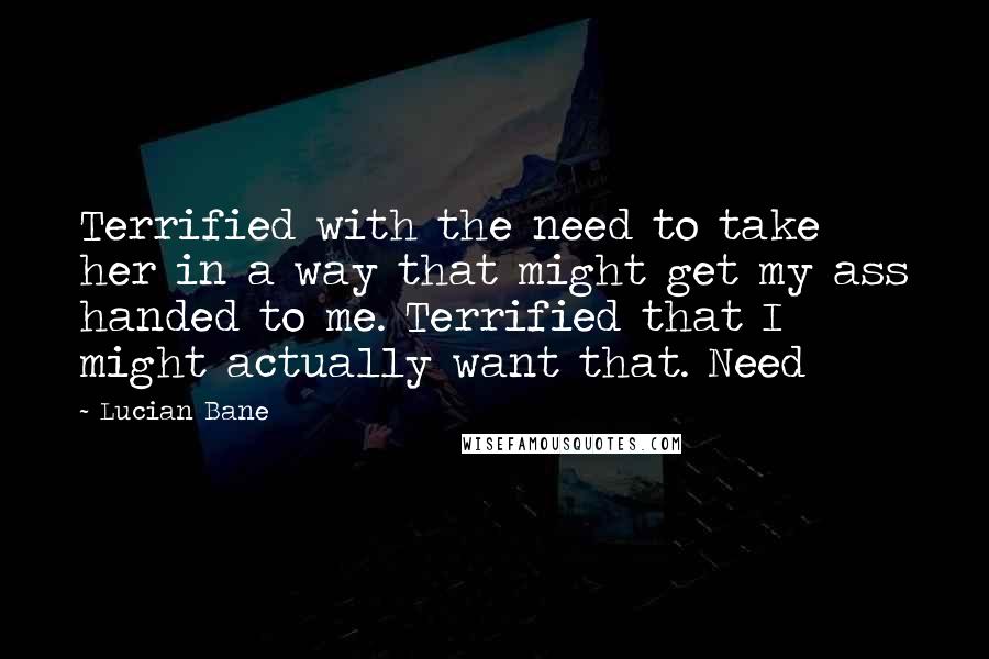 Lucian Bane Quotes: Terrified with the need to take her in a way that might get my ass handed to me. Terrified that I might actually want that. Need