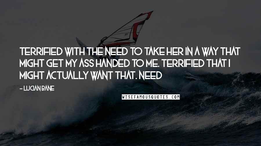 Lucian Bane Quotes: Terrified with the need to take her in a way that might get my ass handed to me. Terrified that I might actually want that. Need