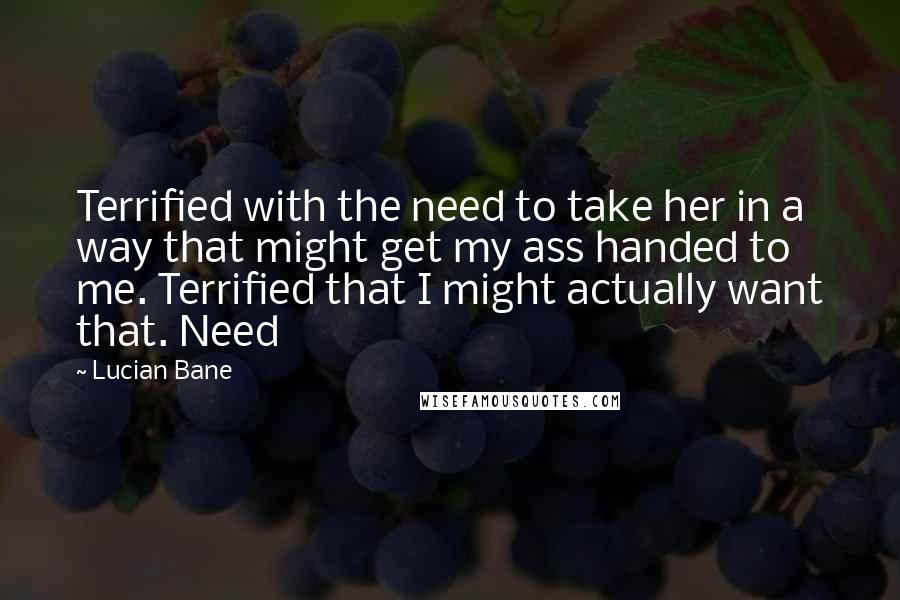 Lucian Bane Quotes: Terrified with the need to take her in a way that might get my ass handed to me. Terrified that I might actually want that. Need