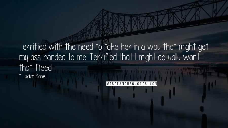 Lucian Bane Quotes: Terrified with the need to take her in a way that might get my ass handed to me. Terrified that I might actually want that. Need