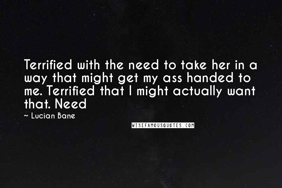 Lucian Bane Quotes: Terrified with the need to take her in a way that might get my ass handed to me. Terrified that I might actually want that. Need
