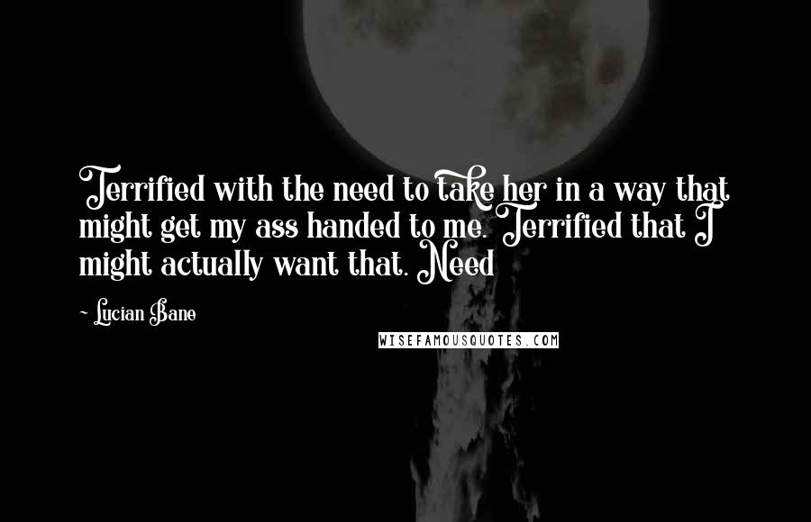 Lucian Bane Quotes: Terrified with the need to take her in a way that might get my ass handed to me. Terrified that I might actually want that. Need