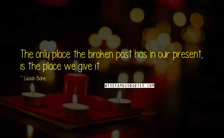 Lucian Bane Quotes: The only place the broken past has in our present, is the place we give it.