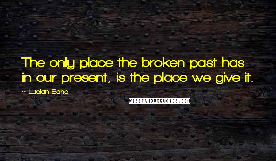 Lucian Bane Quotes: The only place the broken past has in our present, is the place we give it.