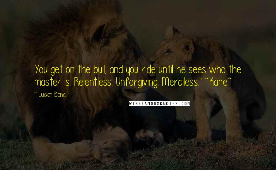 Lucian Bane Quotes: You get on the bull, and you ride until he sees who the master is. Relentless. Unforgiving. Merciless." ~Kane~